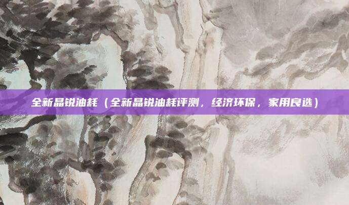 全新晶锐油耗(全新晶锐油耗评测,经济环保,家用良选)