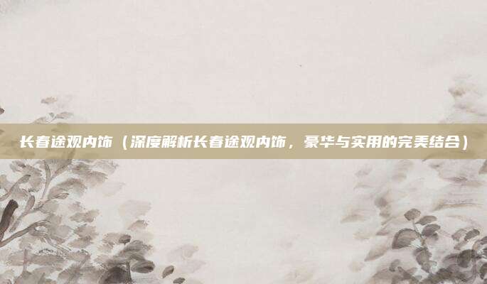长春途观内饰（深度解析长春途观内饰，豪华与实用的完美结合）