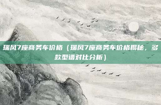 瑞风7座商务车价格(瑞风7座商务车价格揭秘,多款型谱对比分析)