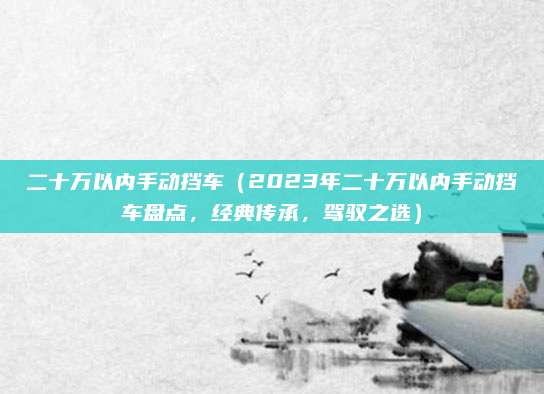 二十万以内手动挡车(2023年二十万以内手动挡车盘点,经典传承,驾驭之选)