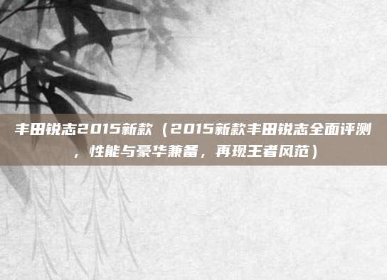 丰田锐志2015新款(2015新款丰田锐志全面评测,性能与豪华兼备,再现王者风范)