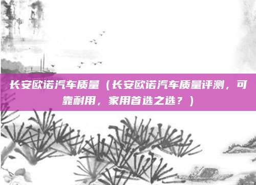 长安欧诺汽车质量(长安欧诺汽车质量评测,可靠耐用,家用首选之选?)