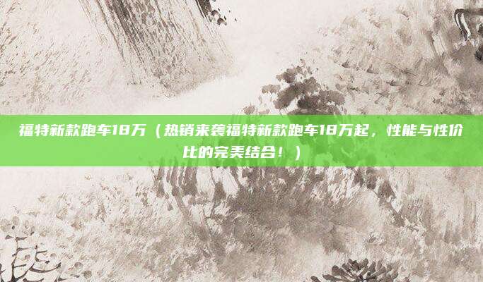 福特新款跑车18万(热销来袭福特新款跑车18万起,性能与性价比的完美结合!)