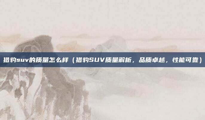 猎豹suv的质量怎么样(猎豹SUV质量解析,品质卓越,性能可靠)