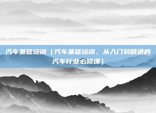 汽车基础培训(汽车基础培训,从入门到精通的汽车行业必修课)