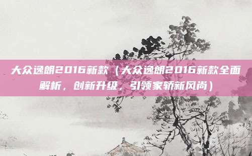 大众逸朗2016新款(大众逸朗2016新款全面解析,创新升级,引领家轿新风尚)