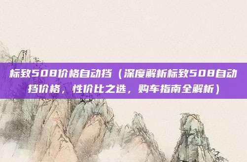 标致508价格自动挡(深度解析标致508自动挡价格,性价比之选,购车指南全解析)