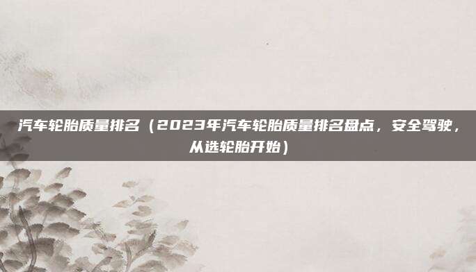 汽车轮胎质量排名(2023年汽车轮胎质量排名盘点,安全驾驶,从选轮胎开始)
