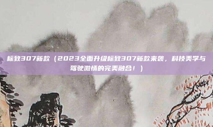 标致307新款(2023全面升级标致307新款来袭,科技美学与驾驶激情的完美融合!)