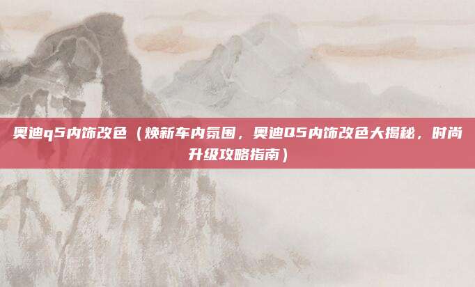 奥迪q5内饰改色(焕新车内氛围,奥迪Q5内饰改色大揭秘,时尚升级攻略指南)