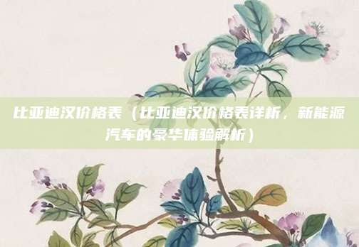 比亚迪汉价格表(比亚迪汉价格表详析,新能源汽车的豪华体验解析)
