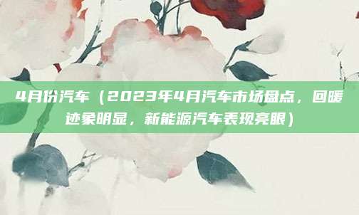 4月份汽车(2023年4月汽车市场盘点,回暖迹象明显,新能源汽车表现亮眼)