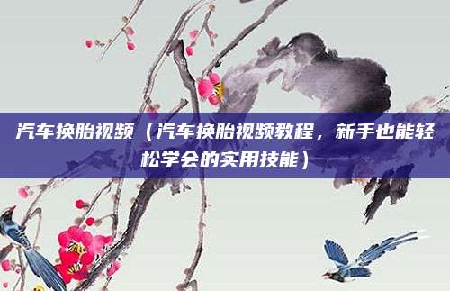 汽车换胎视频（汽车换胎视频教程，新手也能轻松学会的实用技能）