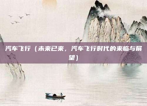 汽车飞行(未来已来,汽车飞行时代的来临与展望)