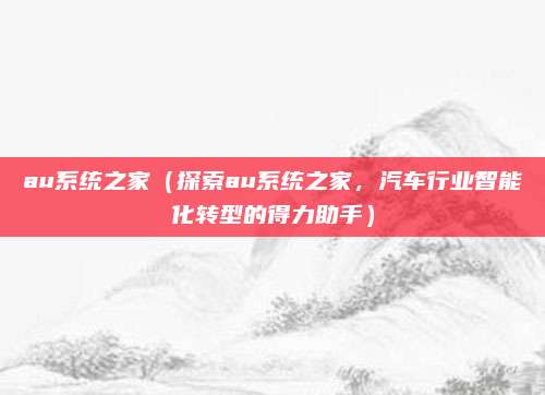 au系统之家(探索au系统之家,汽车行业智能化转型的得力助手)