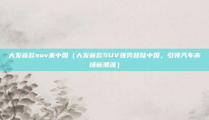 大发新款suv来中国（大发新款SUV强势登陆中国，引领汽车市场新潮流）