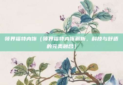 领界福特内饰(领界福特内饰解析,科技与舒适的完美融合)