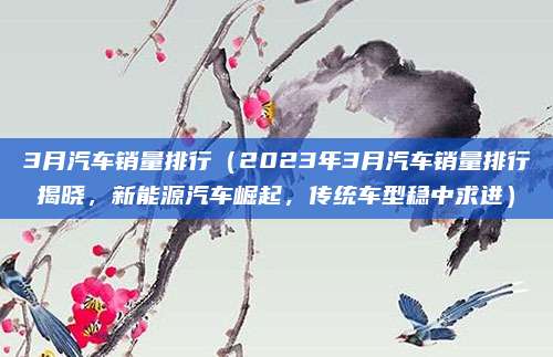 3月汽车销量排行(2023年3月汽车销量排行揭晓,新能源汽车崛起,传统车型稳中求进)