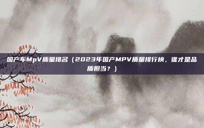 国产车MpV质量排名(2023年国产MPV质量排行榜,谁才是品质担当?)
