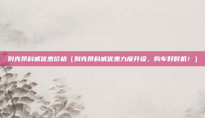 别克昂科威优惠价格(别克昂科威优惠力度升级,购车好时机!)