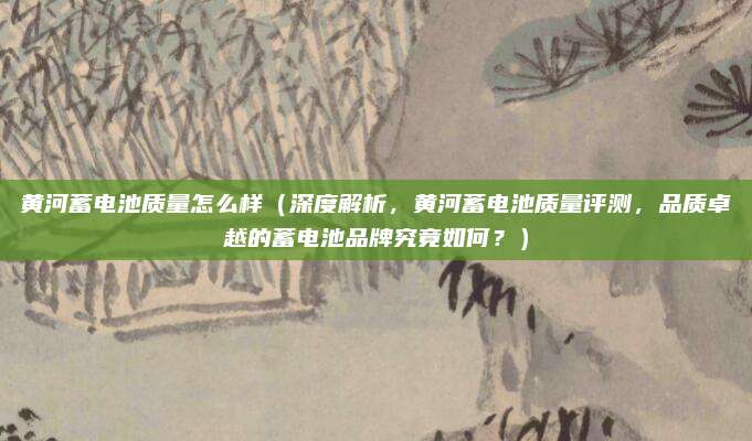 黄河蓄电池质量怎么样(深度解析,黄河蓄电池质量评测,品质卓越的蓄电池品牌究竟如何?)