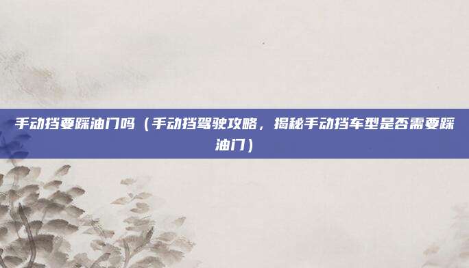 手动挡要踩油门吗(手动挡驾驶攻略,揭秘手动挡车型是否需要踩油门)