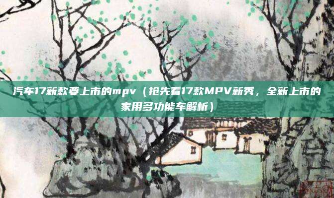 汽车17新款要上市的mpv(抢先看17款MPV新秀,全新上市的家用多功能车解析)