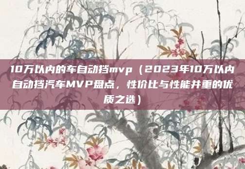 10万以内的车自动挡mvp(2023年10万以内自动挡汽车MVP盘点,性价比与性能并重的优质之选)