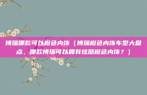 博瑞哪款可以橙色内饰(博瑞橙色内饰车型大盘点,哪款博瑞可以拥有炫酷橙色内饰?)