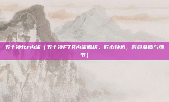 五十铃ftr内饰（五十铃FTR内饰解析，匠心独运，彰显品质与细节）