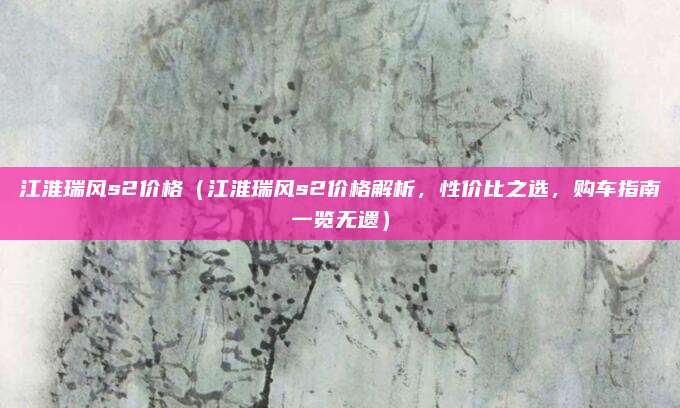 江淮瑞风s2价格(江淮瑞风s2价格解析,性价比之选,购车指南一览无遗)