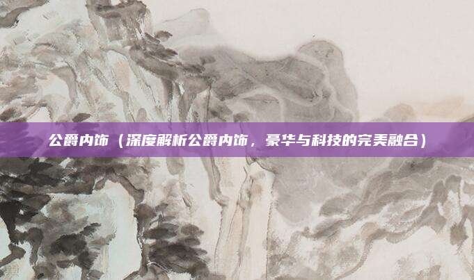 公爵内饰(深度解析公爵内饰,豪华与科技的完美融合)