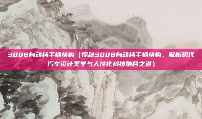 3008自动挡手柄结构(探秘3008自动挡手柄结构,解析现代汽车设计美学与人性化科技融合之道)