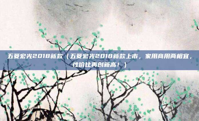 五菱宏光2018新款(五菱宏光2018新款上市,家用商用两相宜,性价比再创新高!)