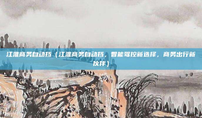 江淮商务自动挡(江淮商务自动挡,智能驾控新选择,商务出行新伙伴)