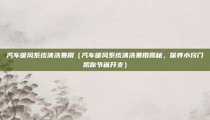 汽车暖风系统清洗费用(汽车暖风系统清洗费用揭秘,保养小窍门帮你节省开支)