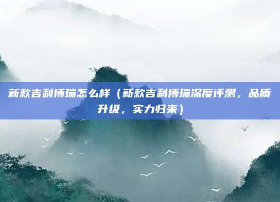 新款吉利博瑞怎么样(新款吉利博瑞深度评测,品质升级,实力归来)
