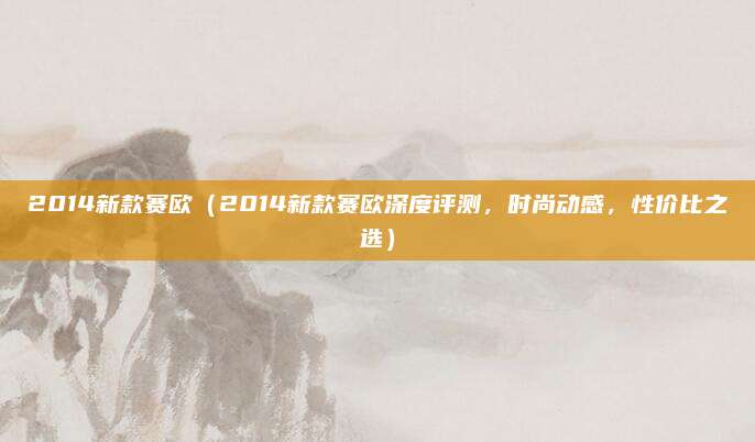 2014新款赛欧(2014新款赛欧深度评测,时尚动感,性价比之选)