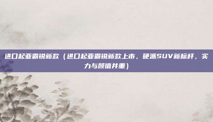 进口起亚霸锐新款(进口起亚霸锐新款上市,硬派SUV新标杆,实力与颜值并重)