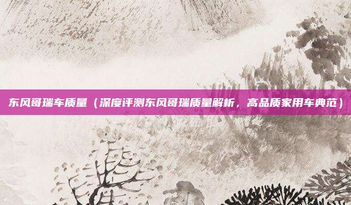 东风哥瑞车质量(深度评测东风哥瑞质量解析,高品质家用车典范)