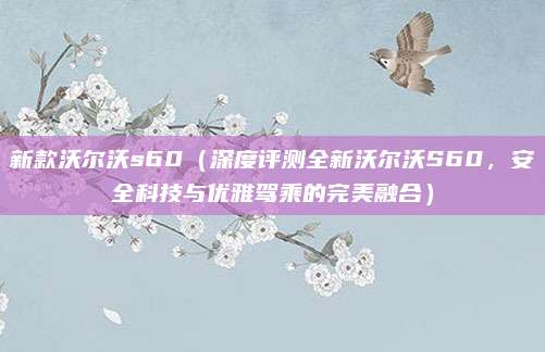 新款沃尔沃s60(深度评测全新沃尔沃S60,安全科技与优雅驾乘的完美融合)