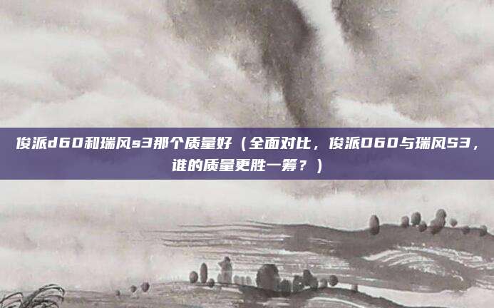 俊派d60和瑞风s3那个质量好(全面对比,俊派D60与瑞风S3,谁的质量更胜一筹?)