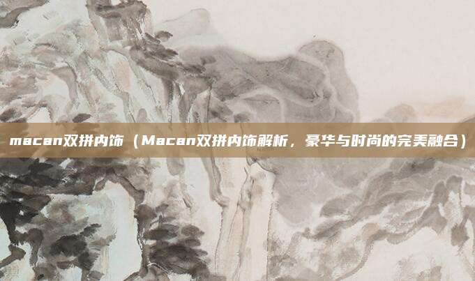 macan双拼内饰(Macan双拼内饰解析,豪华与时尚的完美融合)