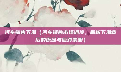 汽车销售下滑(汽车销售市场遇冷,解析下滑背后的原因与应对策略)