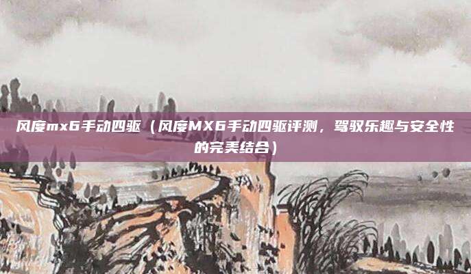 风度mx6手动四驱（风度MX6手动四驱评测，驾驭乐趣与安全性的完美结合）
