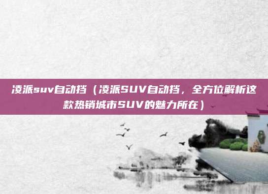 凌派suv自动挡(凌派SUV自动挡,全方位解析这款热销城市SUV的魅力所在)