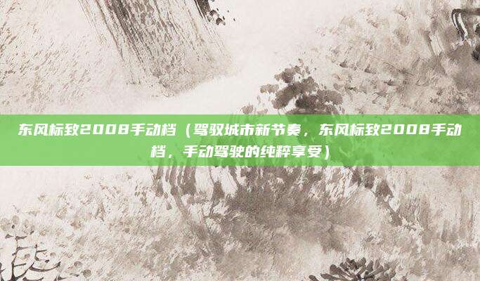 东风标致2008手动档(驾驭城市新节奏,东风标致2008手动档,手动驾驶的纯粹享受)