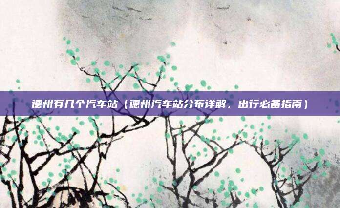 德州有几个汽车站(德州汽车站分布详解,出行必备指南)