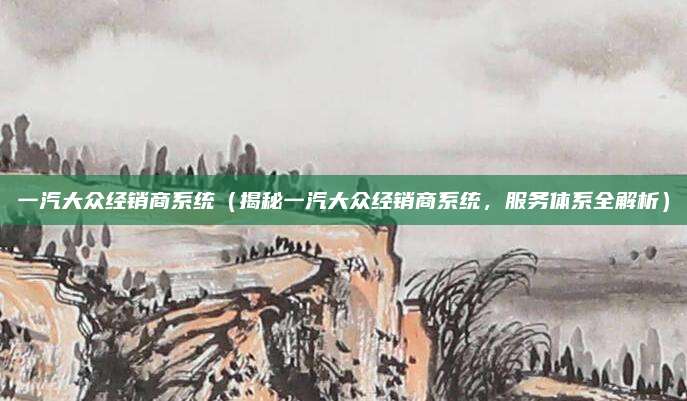 一汽大众经销商系统(揭秘一汽大众经销商系统,服务体系全解析)