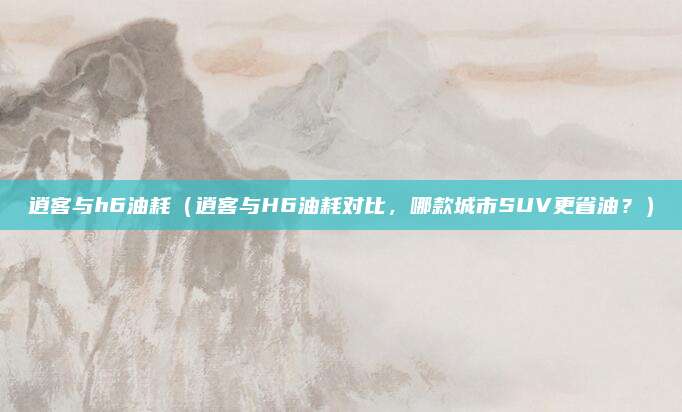 逍客与h6油耗(逍客与H6油耗对比,哪款城市SUV更省油?)